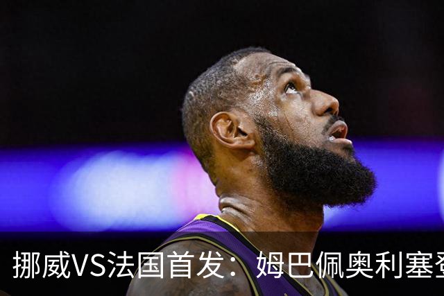 挪威VS法国首发：姆巴佩奥利塞登贝莱联袂 哈兰德替补
