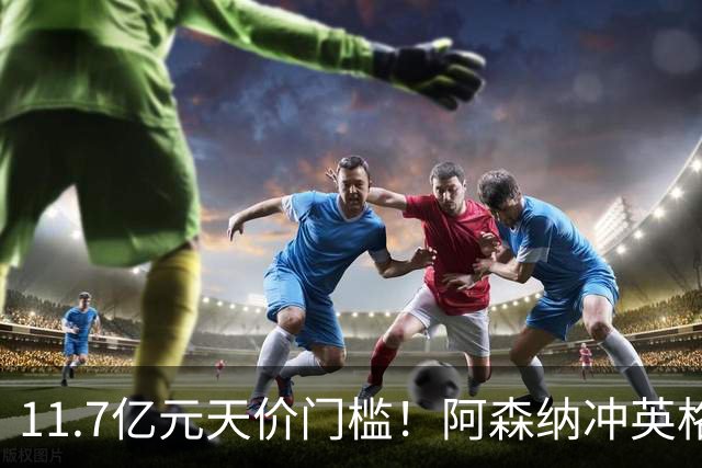 11.7亿元天价门槛！阿森纳冲英格兰足坛转会纪录，全力追逐罗杰斯